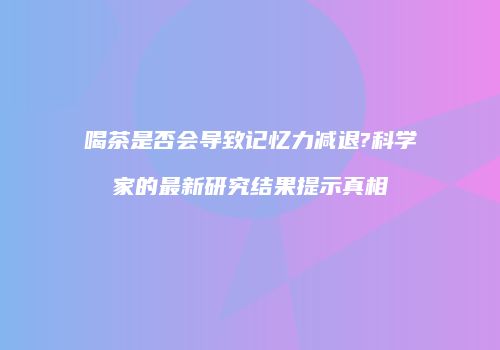 喝茶是否会导致记忆力减退?科学家的最新研究结果提示真相