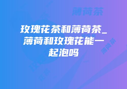 玫瑰花茶和薄荷茶_薄荷和玫瑰花能一起泡吗