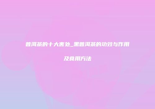 普洱茶的十大害处_黑普洱茶的功效与作用及食用方法