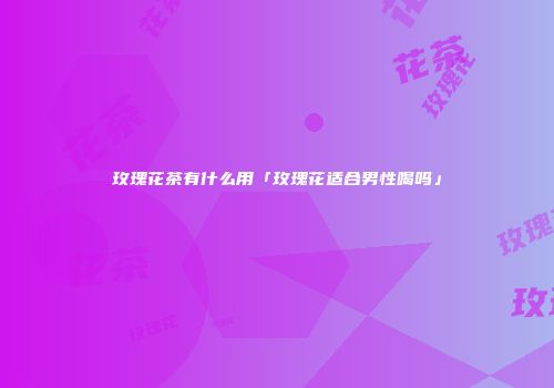 玫瑰花茶有什么用「玫瑰花适合男性喝吗」