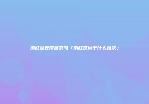 滇红是云南名茶吗「滇红茶属于什么档次」