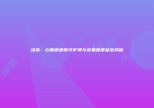 绿茶：心肺健康的守护神与多重健康益处揭秘