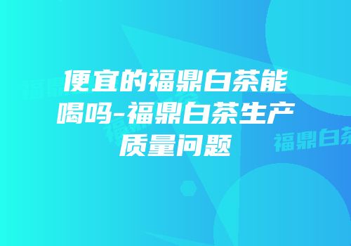 便宜的福鼎白茶能喝吗-福鼎白茶生产质量问题
