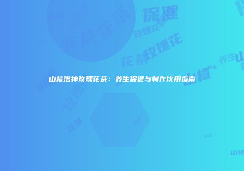 山楂洛神玫瑰花茶：养生保健与制作饮用指南