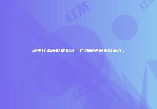 昭平什么茶叶最出名「广西昭平将军红茶叶」
