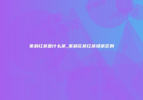 茉莉红茶是什么茶_茉莉花茶红茶绿茶区别
