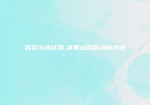 岩茶与水比例,武夷山岩茶水仙冲泡