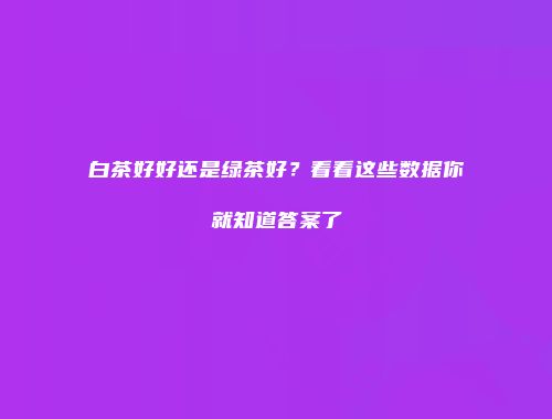 白茶好好还是绿茶好？看看这些数据你就知道答案了