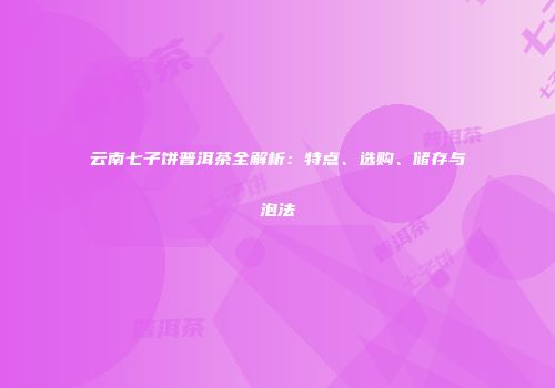 云南七子饼普洱茶全解析：特点、选购、储存与泡法