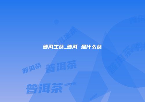 普洱生茶_普洱 是什么茶