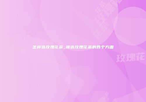 怎样选玫瑰花茶_挑选玫瑰花茶的四个方面
