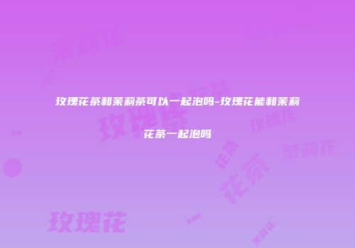 玫瑰花茶和茉莉茶可以一起泡吗-玫瑰花能和茉莉花茶一起泡吗