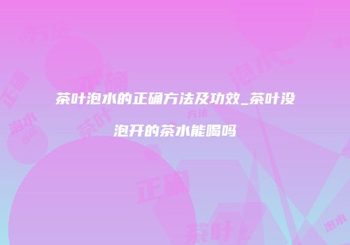 茶叶泡水的正确方法及功效_茶叶没泡开的茶水能喝吗