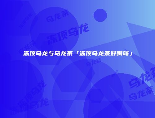 冻顶乌龙与乌龙茶「冻顶乌龙茶好喝吗」