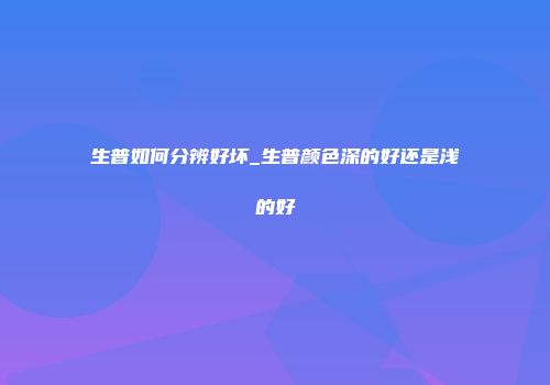 生普如何分辨好坏_生普颜色深的好还是浅的好