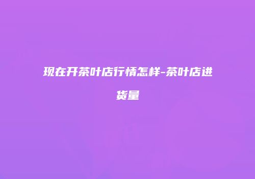 现在开茶叶店行情怎样-茶叶店进货量
