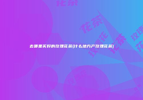 去哪里买好的玫瑰花茶(什么地方产玫瑰花茶)
