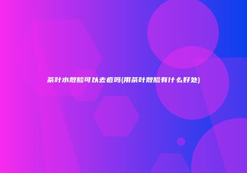 茶叶水敷脸可以去痘吗(用茶叶敷脸有什么好处)