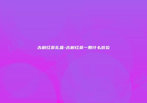古树红茶礼盒-古树红茶一般什么价位
