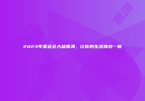 2023年亚运会大益普洱，让你的生活焕然一新