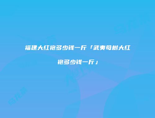 福建大红袍多少钱一斤「武夷母树大红袍多少钱一斤」