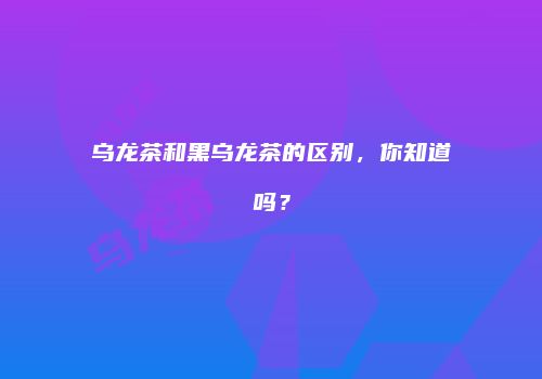 乌龙茶和黑乌龙茶的区别，你知道吗？