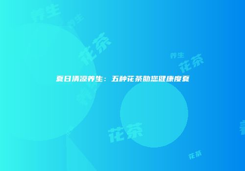 夏日清凉养生：五种花茶助您健康度夏
