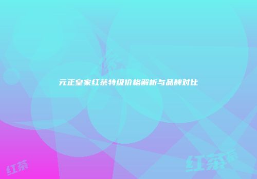 元正皇家红茶特级价格解析与品牌对比