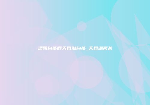 溧阳白茶和天目湖白茶_天目湖茗茶