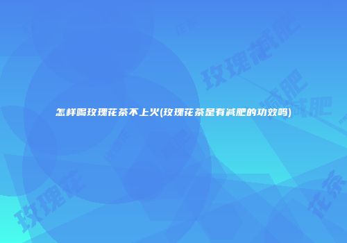 怎样喝玫瑰花茶不上火(玫瑰花茶是有减肥的功效吗)