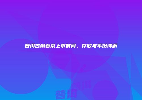 普洱古树春茶上市时间、存放与年份详解