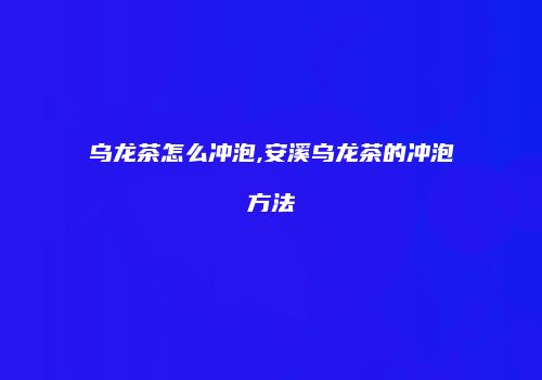 乌龙茶怎么冲泡,安溪乌龙茶的冲泡方法