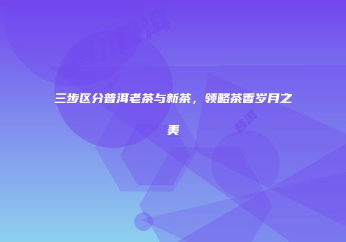 三步区分普洱老茶与新茶，领略茶香岁月之美