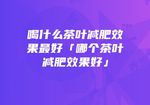 喝什么茶叶减肥效果最好「哪个茶叶减肥效果好」
