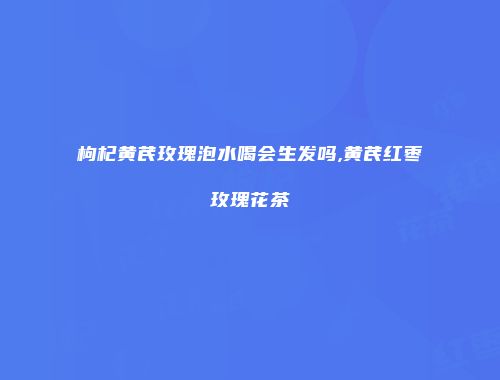 枸杞黄芪玫瑰泡水喝会生发吗,黄芪红枣玫瑰花茶
