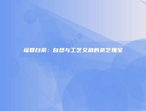 福鼎白茶：自然与工艺交融的茶艺瑰宝