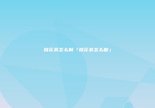 桂花茶怎么制「桂花茶怎么做」