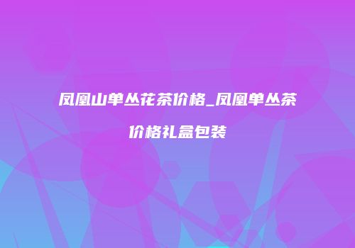 凤凰山单丛花茶价格_凤凰单丛茶价格礼盒包装