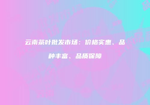 云南茶叶批发市场：价格实惠、品种丰富、品质保障