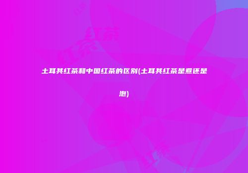 土耳其红茶和中国红茶的区别(土耳其红茶是煮还是泡)