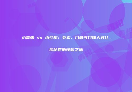 小青柑 vs 小红柑：外观、口感与口味大对比，揭秘你的理想之选