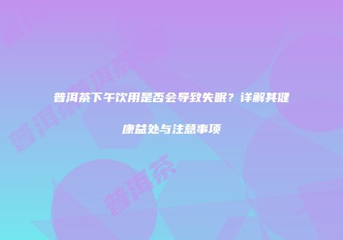 普洱茶下午饮用是否会导致失眠？详解其健康益处与注意事项