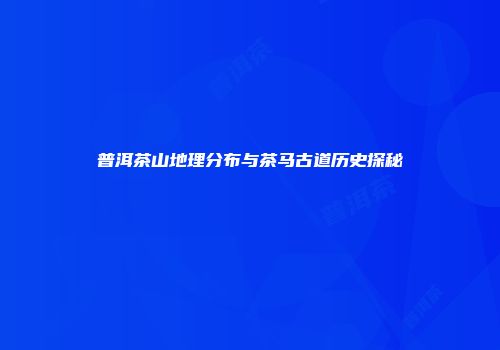 普洱茶山地理分布与茶马古道历史探秘