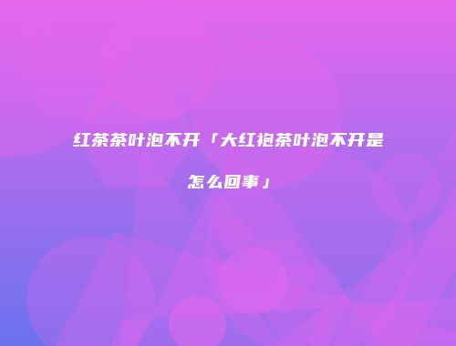 红茶茶叶泡不开「大红袍茶叶泡不开是怎么回事」