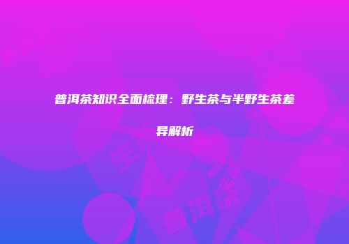 普洱茶知识全面梳理：野生茶与半野生茶差异解析