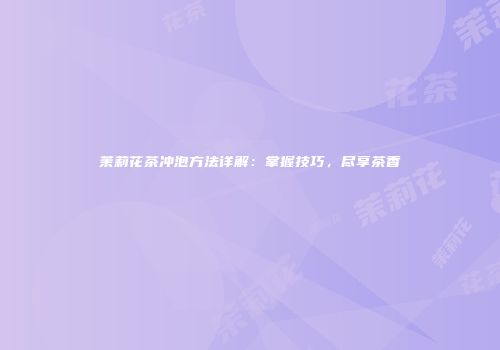 茉莉花茶冲泡方法详解：掌握技巧，尽享茶香