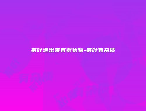 茶叶泡出来有絮状物-茶叶有杂质