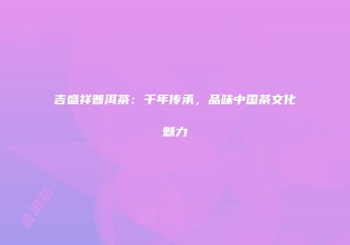 吉盛祥普洱茶：千年传承，品味中国茶文化魅力