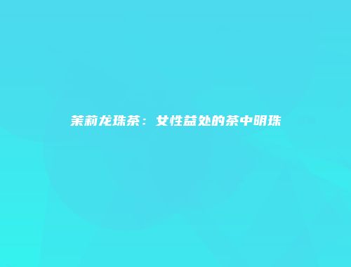 茉莉龙珠茶：女性益处的茶中明珠
