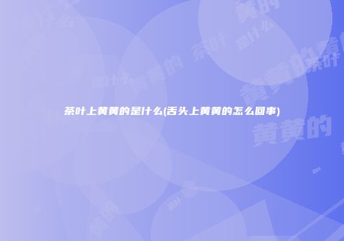 茶叶上黄黄的是什么(舌头上黄黄的怎么回事)